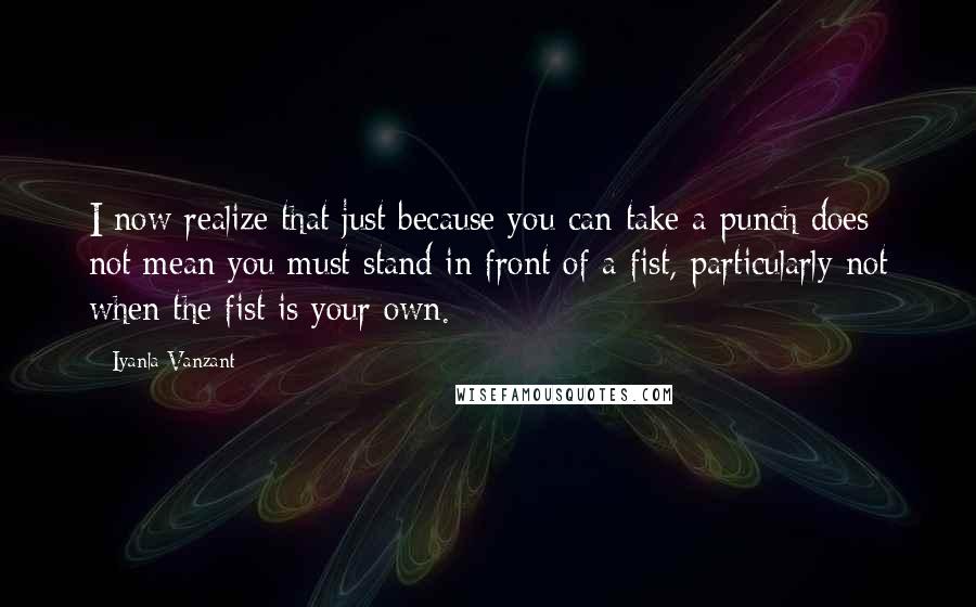 Iyanla Vanzant Quotes: I now realize that just because you can take a punch does not mean you must stand in front of a fist, particularly not when the fist is your own.