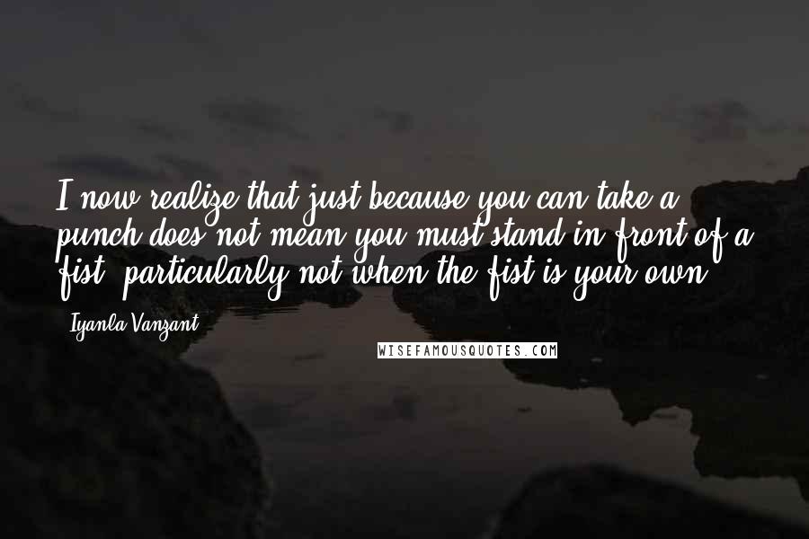 Iyanla Vanzant Quotes: I now realize that just because you can take a punch does not mean you must stand in front of a fist, particularly not when the fist is your own.