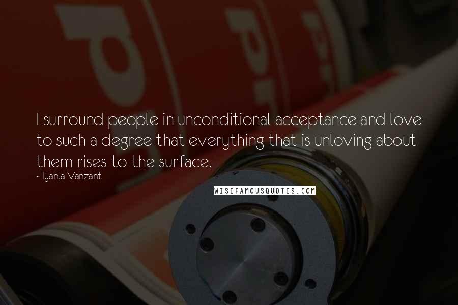 Iyanla Vanzant Quotes: I surround people in unconditional acceptance and love to such a degree that everything that is unloving about them rises to the surface.