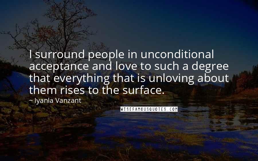 Iyanla Vanzant Quotes: I surround people in unconditional acceptance and love to such a degree that everything that is unloving about them rises to the surface.