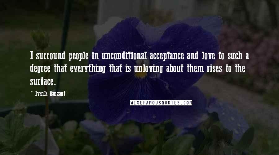 Iyanla Vanzant Quotes: I surround people in unconditional acceptance and love to such a degree that everything that is unloving about them rises to the surface.