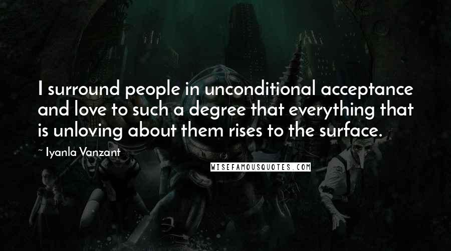 Iyanla Vanzant Quotes: I surround people in unconditional acceptance and love to such a degree that everything that is unloving about them rises to the surface.