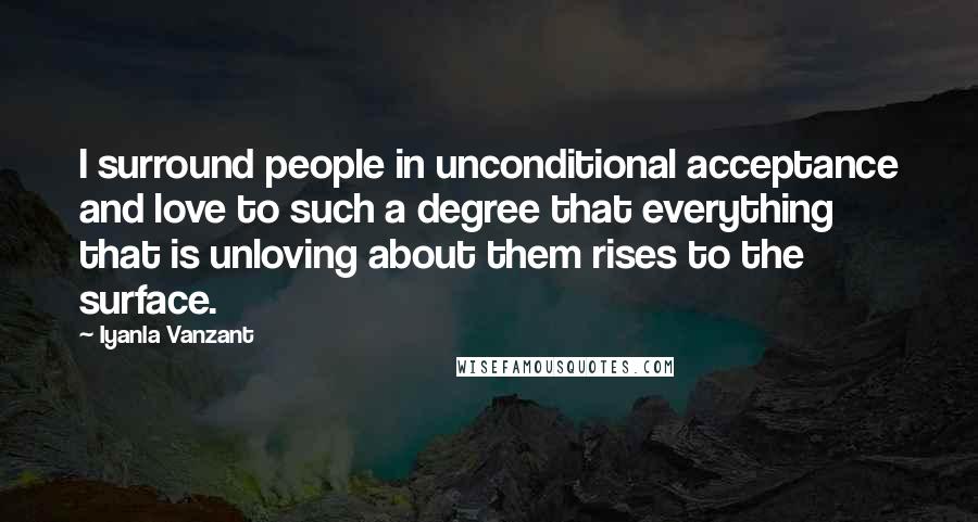 Iyanla Vanzant Quotes: I surround people in unconditional acceptance and love to such a degree that everything that is unloving about them rises to the surface.