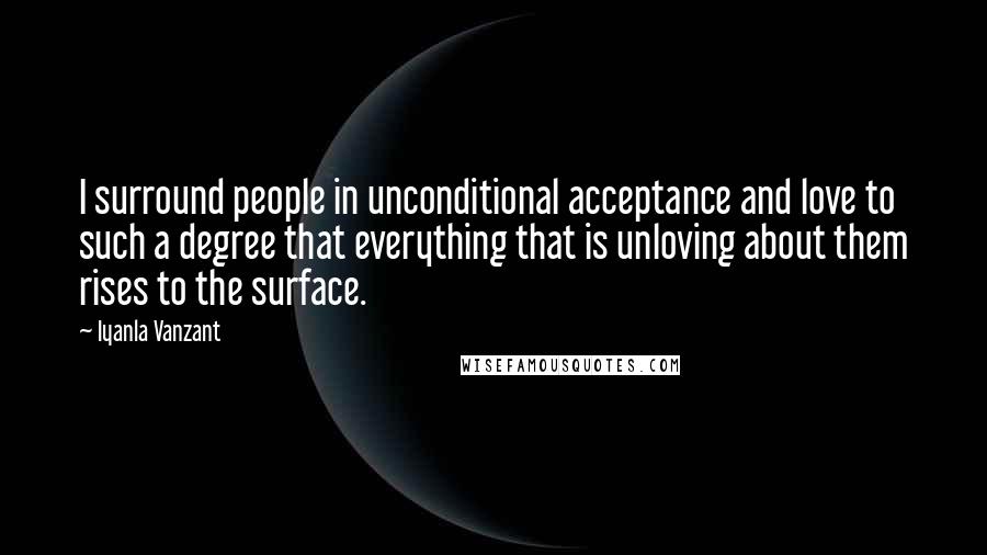 Iyanla Vanzant Quotes: I surround people in unconditional acceptance and love to such a degree that everything that is unloving about them rises to the surface.