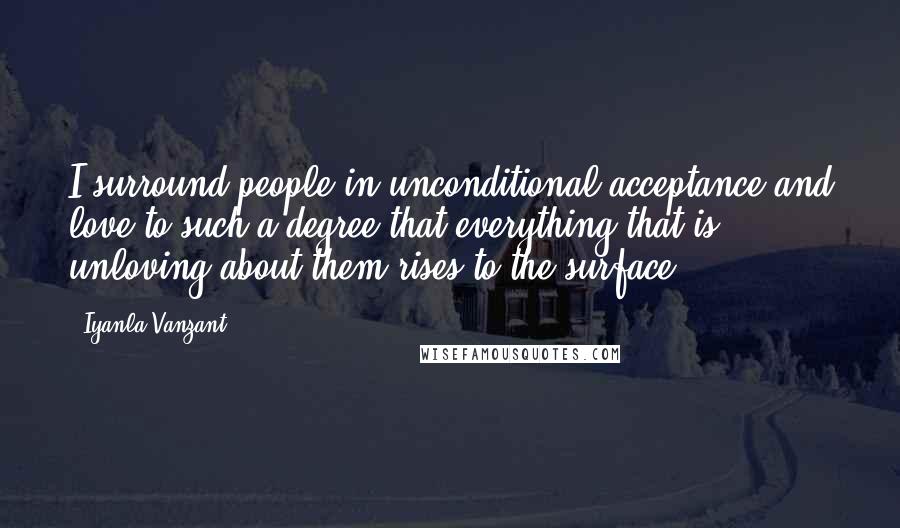 Iyanla Vanzant Quotes: I surround people in unconditional acceptance and love to such a degree that everything that is unloving about them rises to the surface.