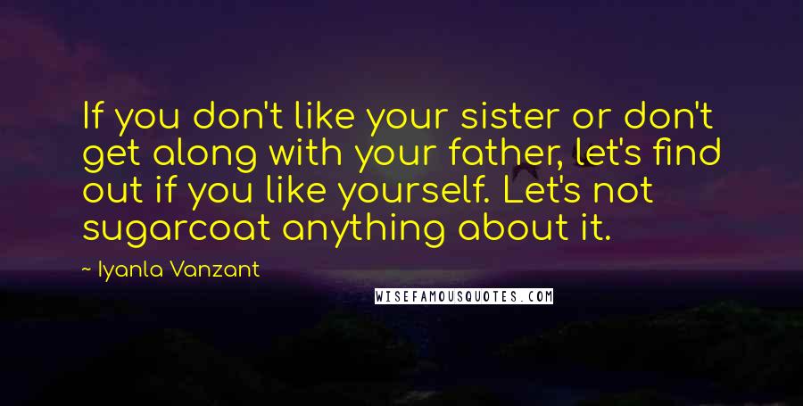 Iyanla Vanzant Quotes: If you don't like your sister or don't get along with your father, let's find out if you like yourself. Let's not sugarcoat anything about it.