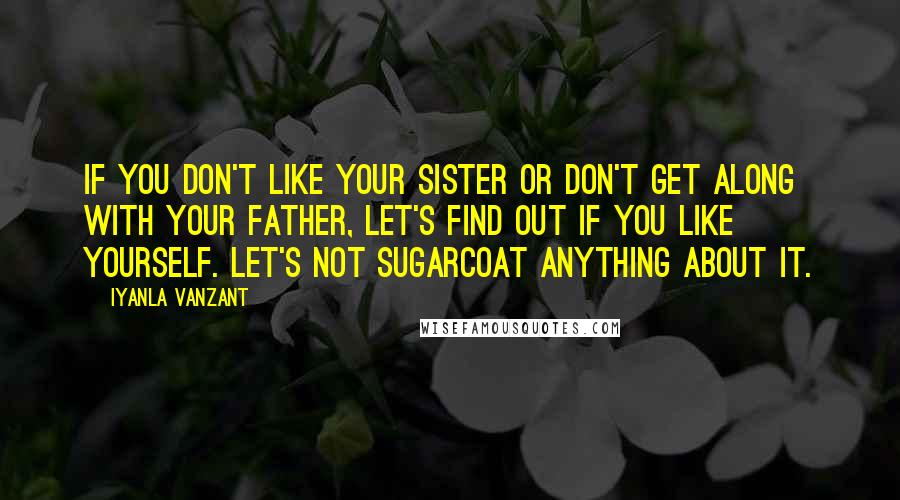 Iyanla Vanzant Quotes: If you don't like your sister or don't get along with your father, let's find out if you like yourself. Let's not sugarcoat anything about it.