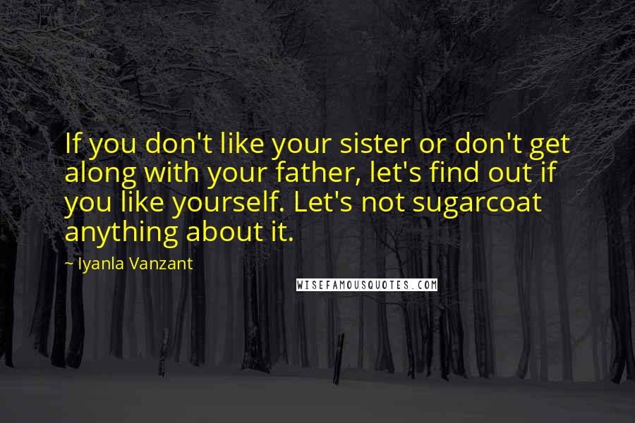 Iyanla Vanzant Quotes: If you don't like your sister or don't get along with your father, let's find out if you like yourself. Let's not sugarcoat anything about it.