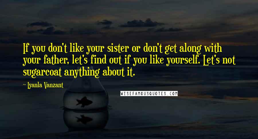 Iyanla Vanzant Quotes: If you don't like your sister or don't get along with your father, let's find out if you like yourself. Let's not sugarcoat anything about it.