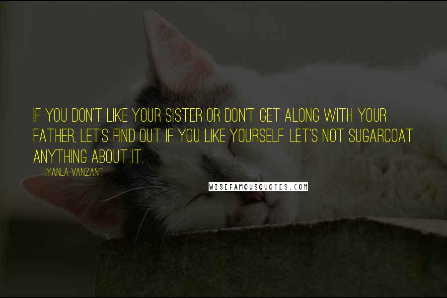 Iyanla Vanzant Quotes: If you don't like your sister or don't get along with your father, let's find out if you like yourself. Let's not sugarcoat anything about it.