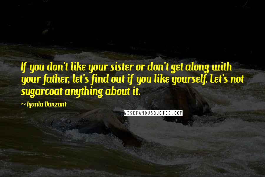 Iyanla Vanzant Quotes: If you don't like your sister or don't get along with your father, let's find out if you like yourself. Let's not sugarcoat anything about it.