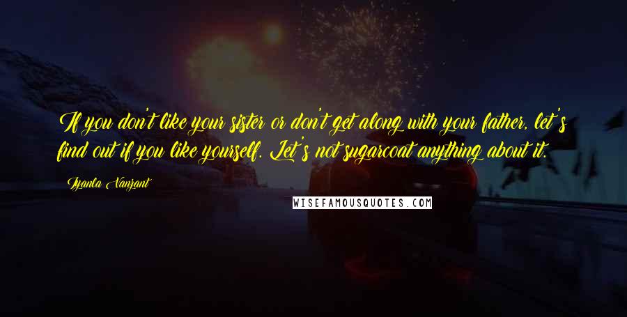 Iyanla Vanzant Quotes: If you don't like your sister or don't get along with your father, let's find out if you like yourself. Let's not sugarcoat anything about it.