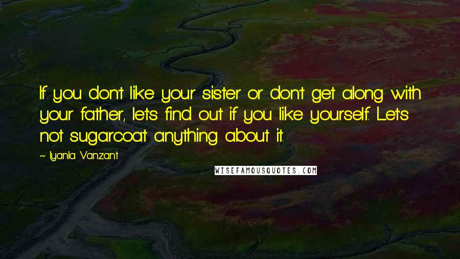 Iyanla Vanzant Quotes: If you don't like your sister or don't get along with your father, let's find out if you like yourself. Let's not sugarcoat anything about it.