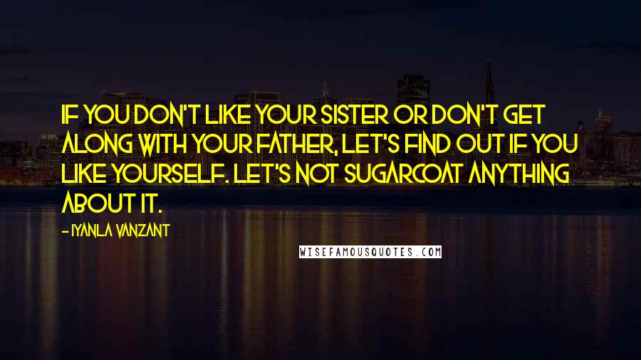 Iyanla Vanzant Quotes: If you don't like your sister or don't get along with your father, let's find out if you like yourself. Let's not sugarcoat anything about it.