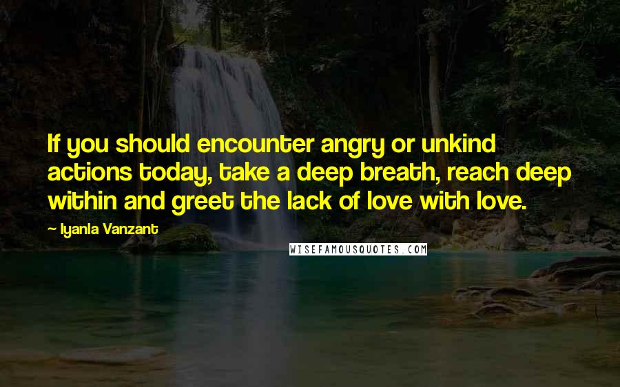 Iyanla Vanzant Quotes: If you should encounter angry or unkind actions today, take a deep breath, reach deep within and greet the lack of love with love.