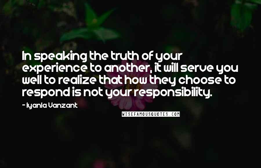 Iyanla Vanzant Quotes: In speaking the truth of your experience to another, it will serve you well to realize that how they choose to respond is not your responsibility.