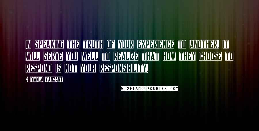 Iyanla Vanzant Quotes: In speaking the truth of your experience to another, it will serve you well to realize that how they choose to respond is not your responsibility.