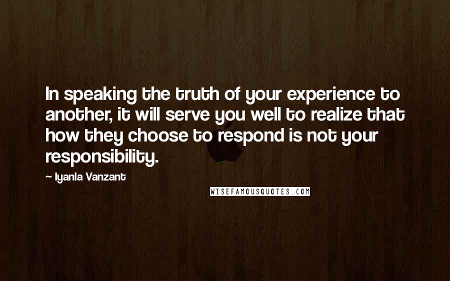 Iyanla Vanzant Quotes: In speaking the truth of your experience to another, it will serve you well to realize that how they choose to respond is not your responsibility.