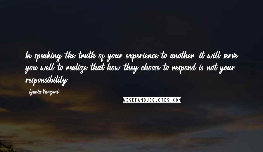 Iyanla Vanzant Quotes: In speaking the truth of your experience to another, it will serve you well to realize that how they choose to respond is not your responsibility.