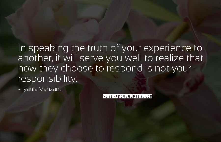 Iyanla Vanzant Quotes: In speaking the truth of your experience to another, it will serve you well to realize that how they choose to respond is not your responsibility.