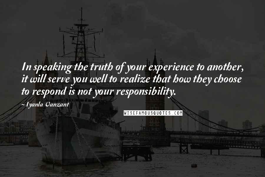 Iyanla Vanzant Quotes: In speaking the truth of your experience to another, it will serve you well to realize that how they choose to respond is not your responsibility.