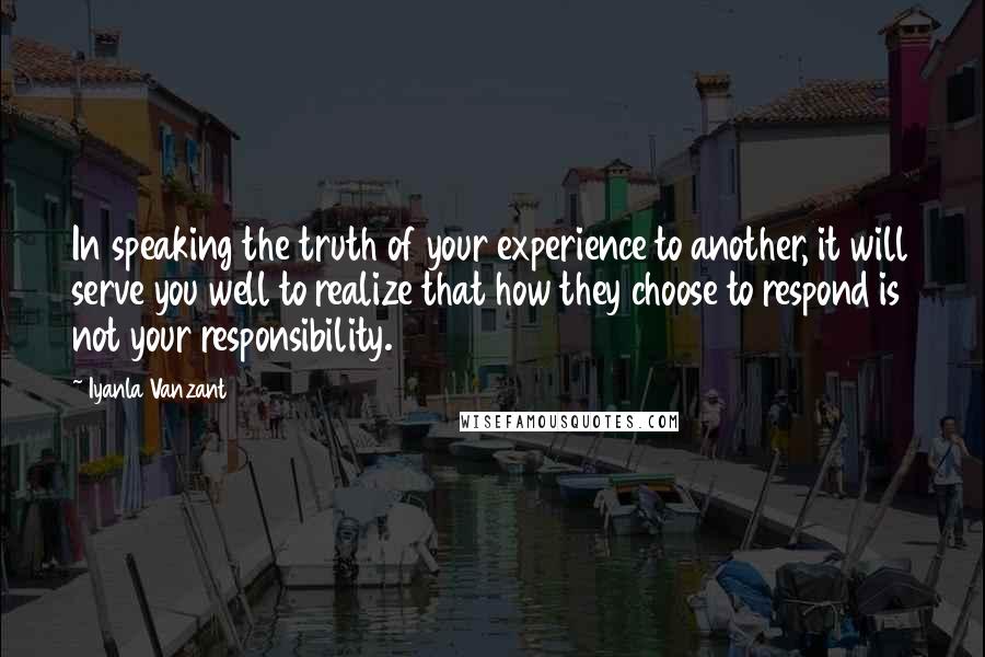 Iyanla Vanzant Quotes: In speaking the truth of your experience to another, it will serve you well to realize that how they choose to respond is not your responsibility.