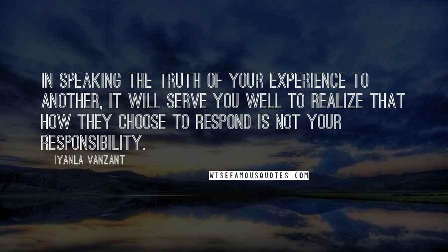 Iyanla Vanzant Quotes: In speaking the truth of your experience to another, it will serve you well to realize that how they choose to respond is not your responsibility.