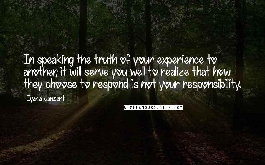 Iyanla Vanzant Quotes: In speaking the truth of your experience to another, it will serve you well to realize that how they choose to respond is not your responsibility.