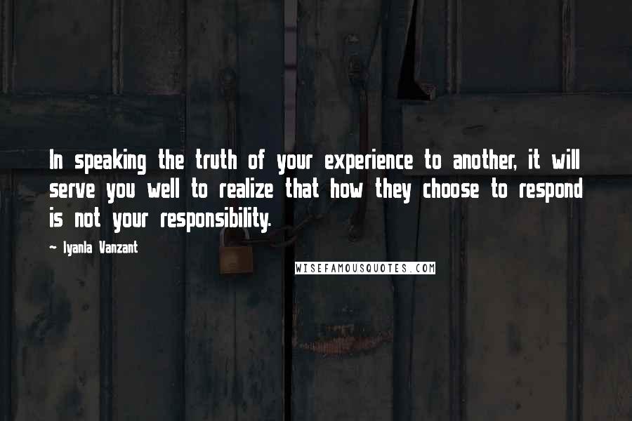 Iyanla Vanzant Quotes: In speaking the truth of your experience to another, it will serve you well to realize that how they choose to respond is not your responsibility.