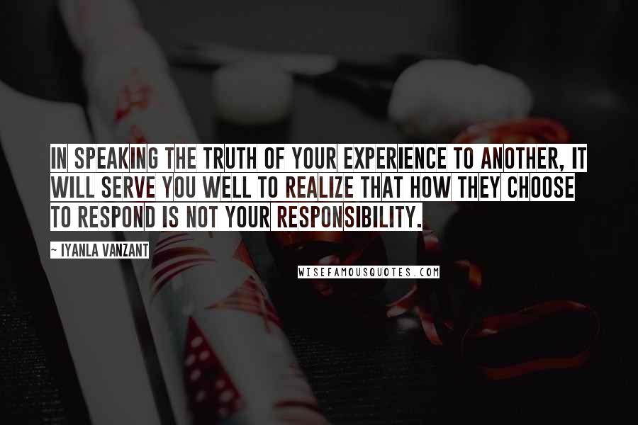 Iyanla Vanzant Quotes: In speaking the truth of your experience to another, it will serve you well to realize that how they choose to respond is not your responsibility.