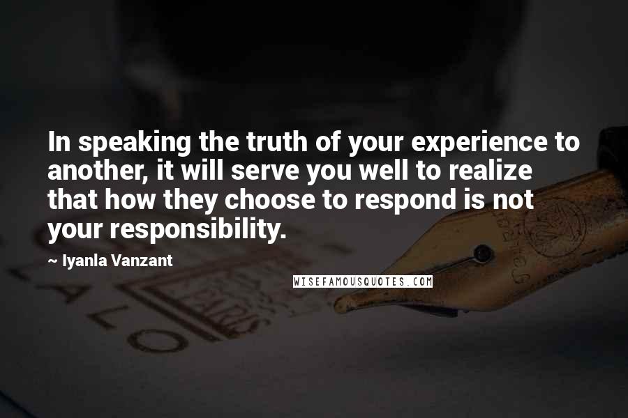 Iyanla Vanzant Quotes: In speaking the truth of your experience to another, it will serve you well to realize that how they choose to respond is not your responsibility.