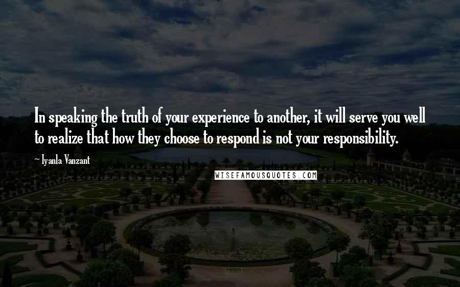 Iyanla Vanzant Quotes: In speaking the truth of your experience to another, it will serve you well to realize that how they choose to respond is not your responsibility.