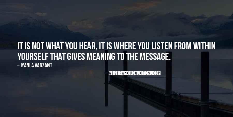 Iyanla Vanzant Quotes: It is not what you hear, it is where you listen from within yourself that gives meaning to the message.