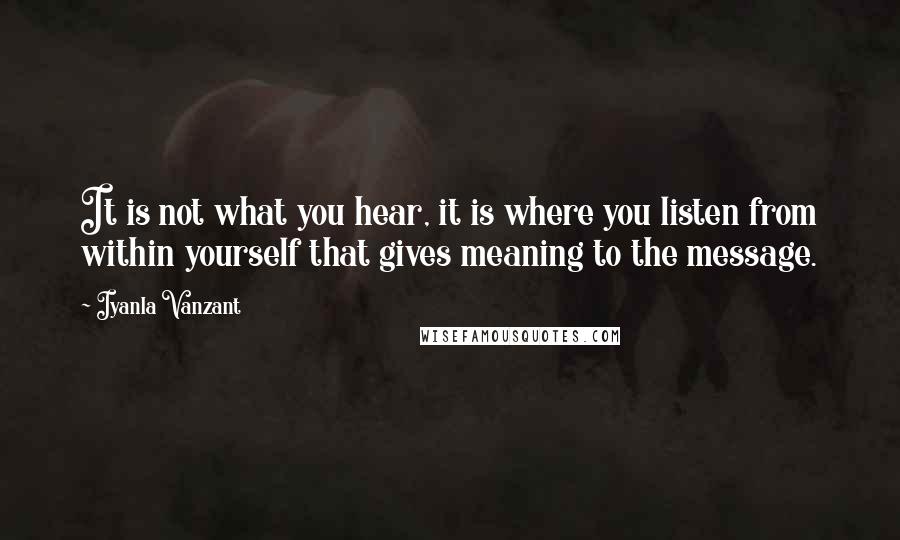 Iyanla Vanzant Quotes: It is not what you hear, it is where you listen from within yourself that gives meaning to the message.