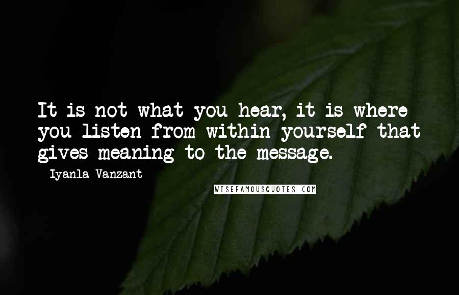 Iyanla Vanzant Quotes: It is not what you hear, it is where you listen from within yourself that gives meaning to the message.