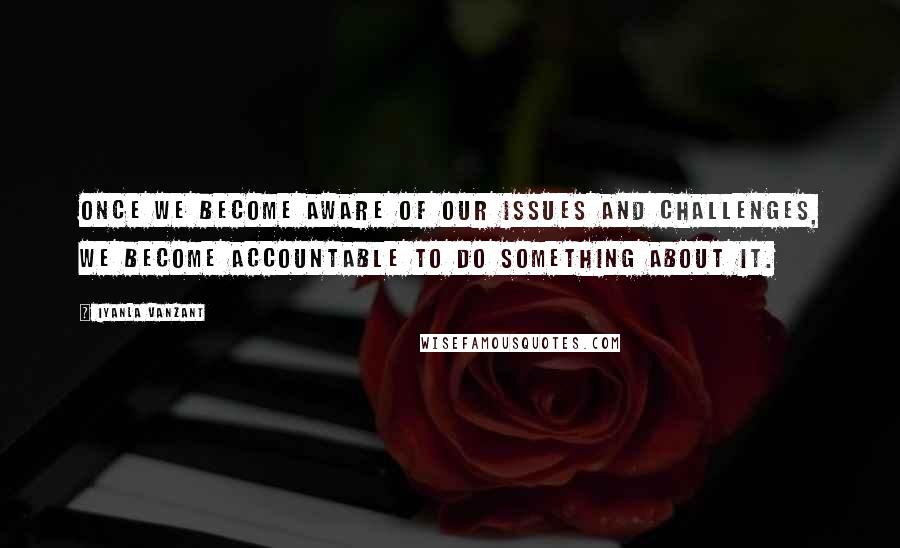 Iyanla Vanzant Quotes: Once we become aware of our issues and challenges, we become accountable to do something about it.