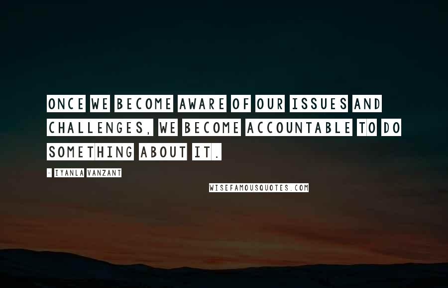 Iyanla Vanzant Quotes: Once we become aware of our issues and challenges, we become accountable to do something about it.