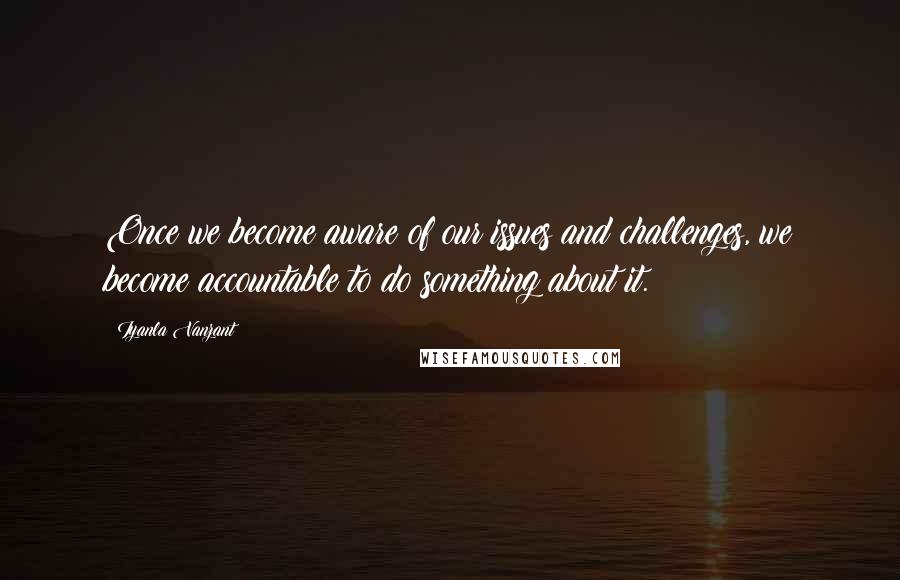 Iyanla Vanzant Quotes: Once we become aware of our issues and challenges, we become accountable to do something about it.