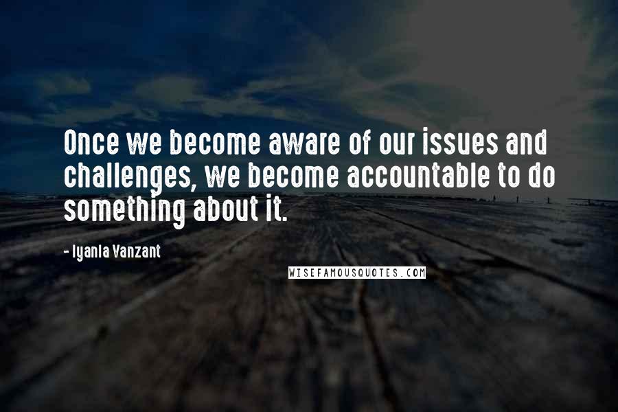 Iyanla Vanzant Quotes: Once we become aware of our issues and challenges, we become accountable to do something about it.