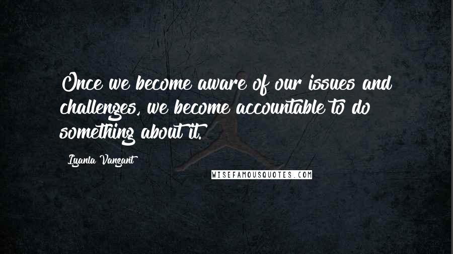 Iyanla Vanzant Quotes: Once we become aware of our issues and challenges, we become accountable to do something about it.