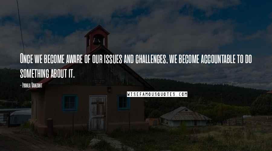 Iyanla Vanzant Quotes: Once we become aware of our issues and challenges, we become accountable to do something about it.