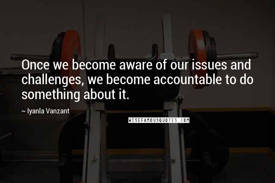 Iyanla Vanzant Quotes: Once we become aware of our issues and challenges, we become accountable to do something about it.