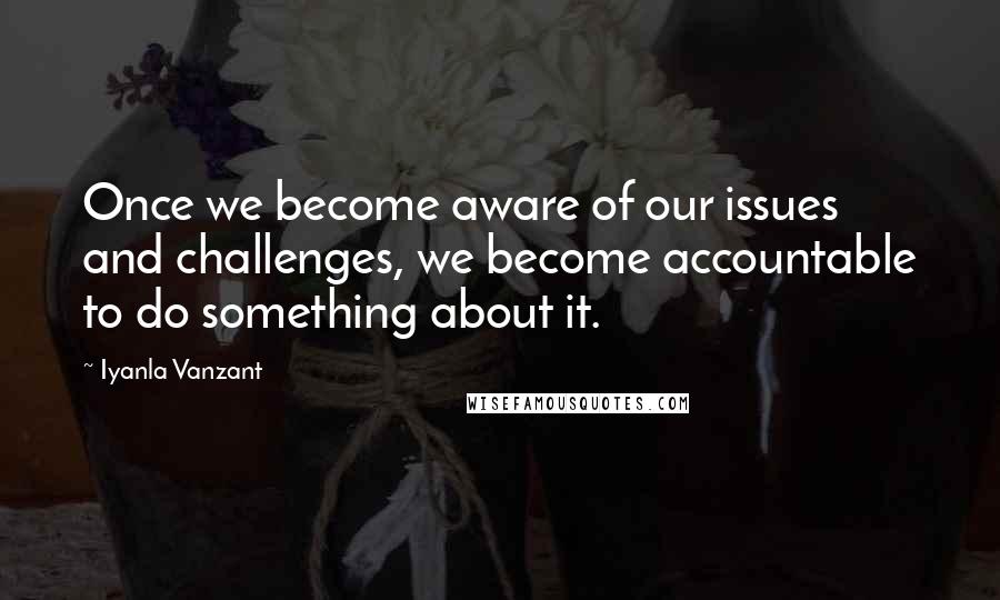 Iyanla Vanzant Quotes: Once we become aware of our issues and challenges, we become accountable to do something about it.