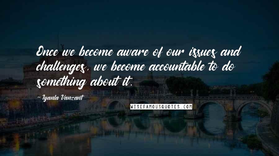 Iyanla Vanzant Quotes: Once we become aware of our issues and challenges, we become accountable to do something about it.