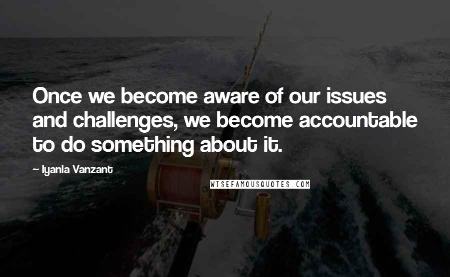 Iyanla Vanzant Quotes: Once we become aware of our issues and challenges, we become accountable to do something about it.