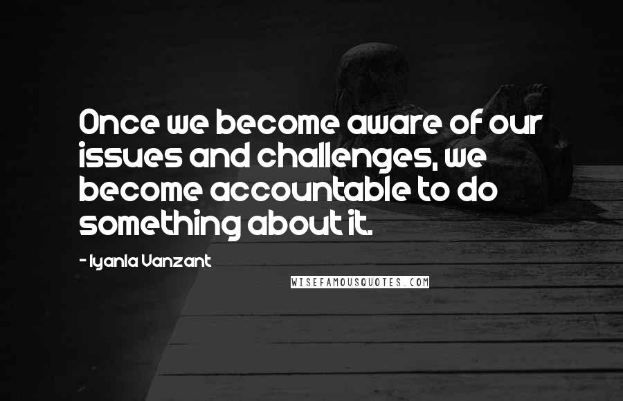 Iyanla Vanzant Quotes: Once we become aware of our issues and challenges, we become accountable to do something about it.
