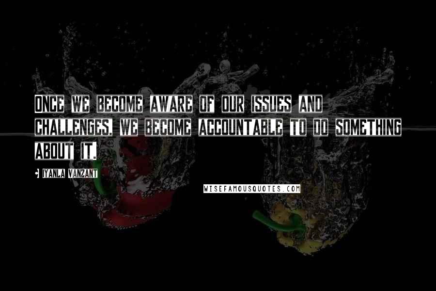 Iyanla Vanzant Quotes: Once we become aware of our issues and challenges, we become accountable to do something about it.