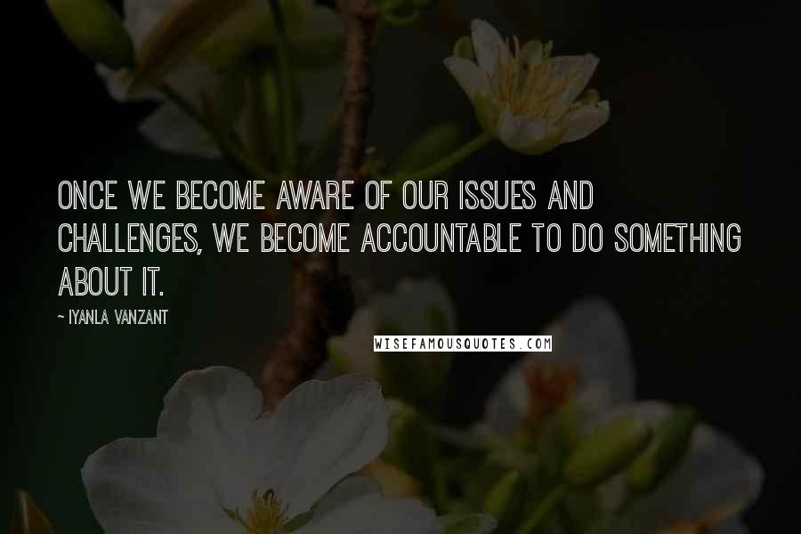 Iyanla Vanzant Quotes: Once we become aware of our issues and challenges, we become accountable to do something about it.