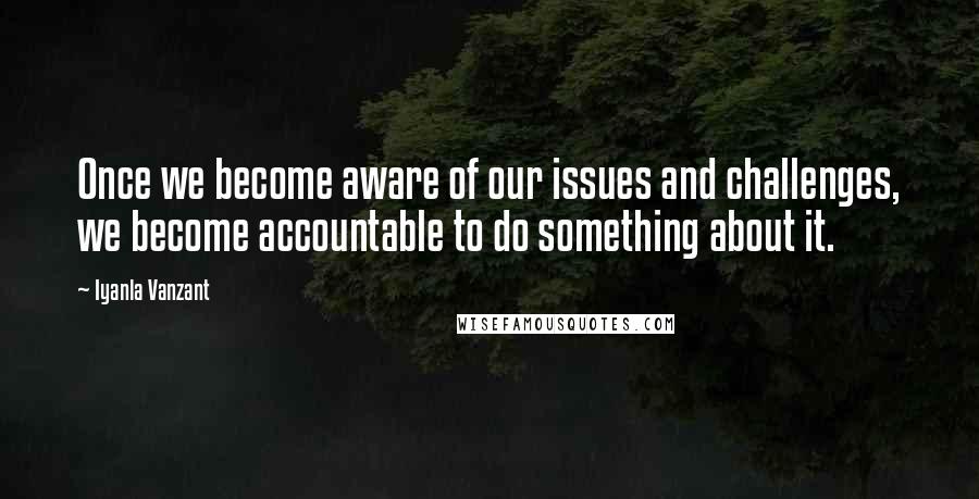 Iyanla Vanzant Quotes: Once we become aware of our issues and challenges, we become accountable to do something about it.