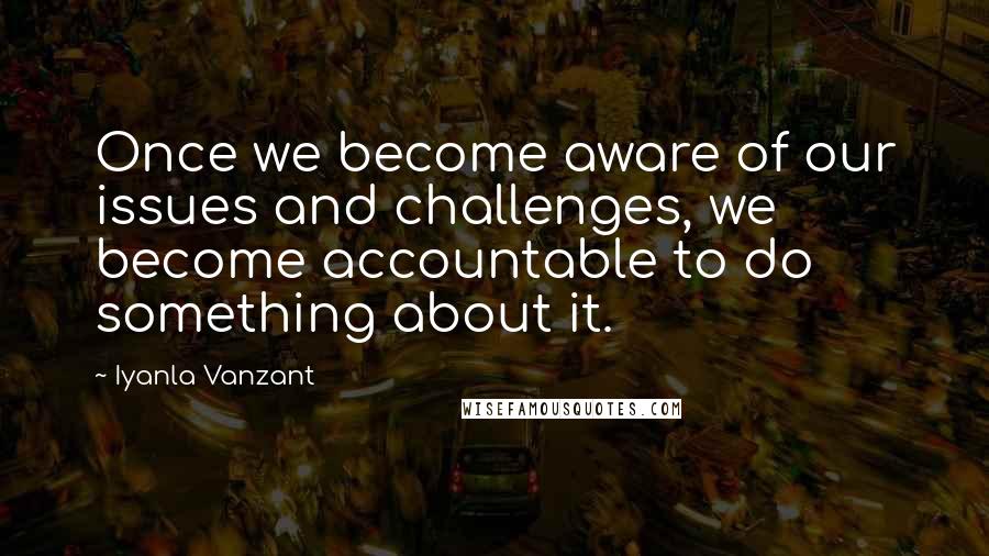 Iyanla Vanzant Quotes: Once we become aware of our issues and challenges, we become accountable to do something about it.